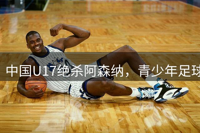 中国U17绝杀阿森纳，青少年足球对决展现新希望